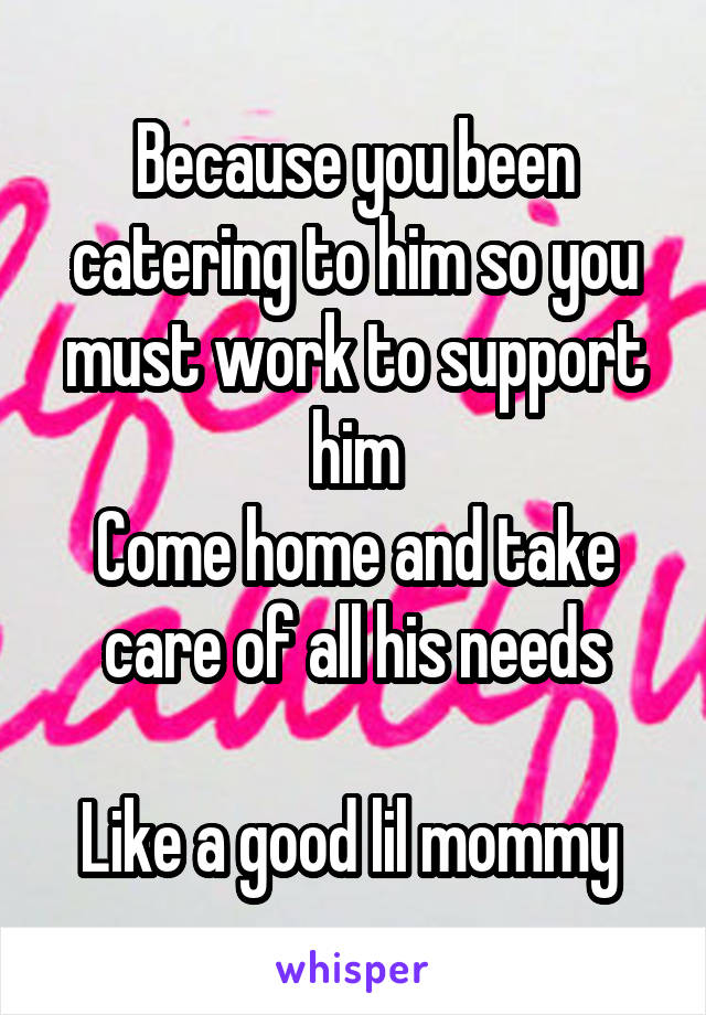 Because you been catering to him so you must work to support him
Come home and take care of all his needs

Like a good lil mommy 