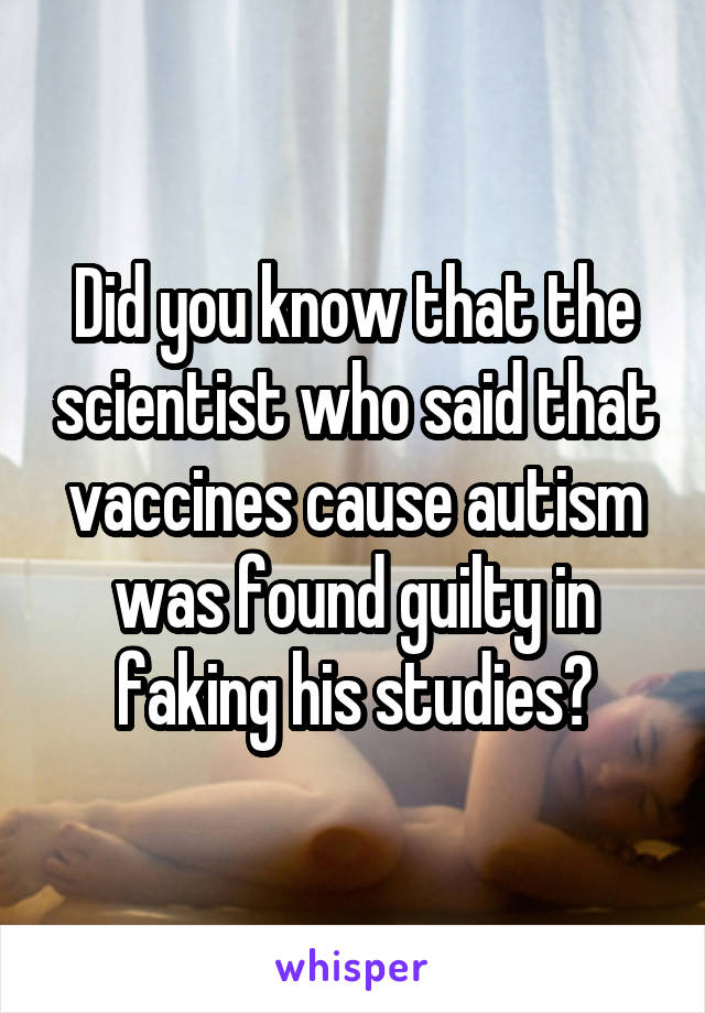 Did you know that the scientist who said that vaccines cause autism was found guilty in faking his studies?