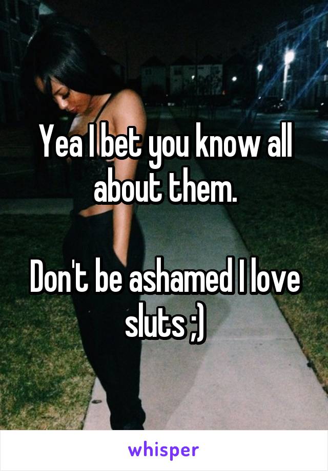 Yea I bet you know all about them.

Don't be ashamed I love sluts ;)