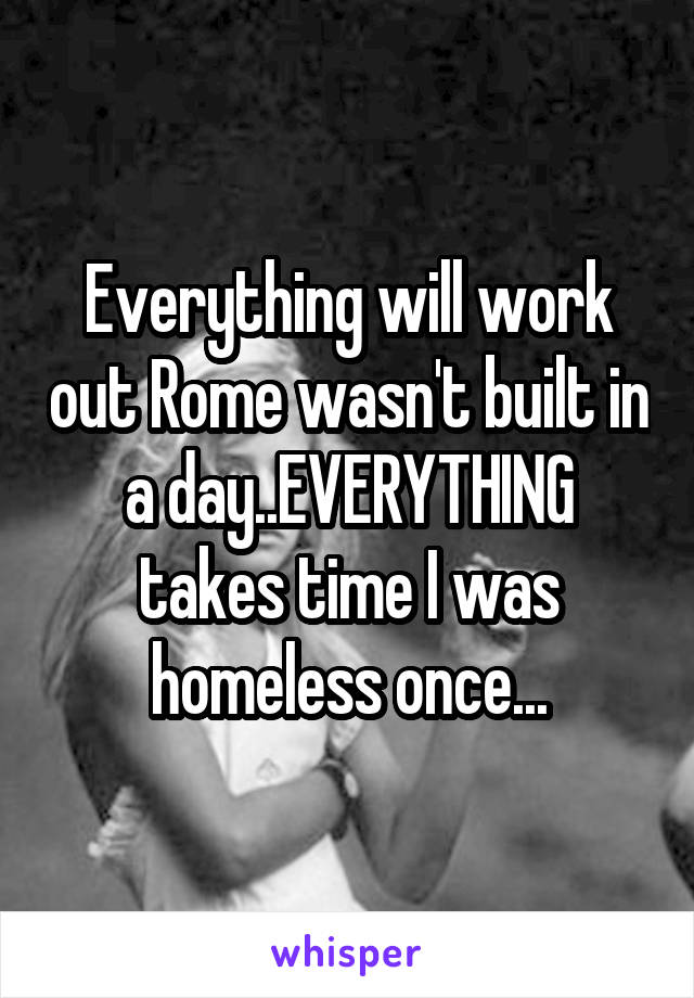 Everything will work out Rome wasn't built in a day..EVERYTHING takes time I was homeless once...