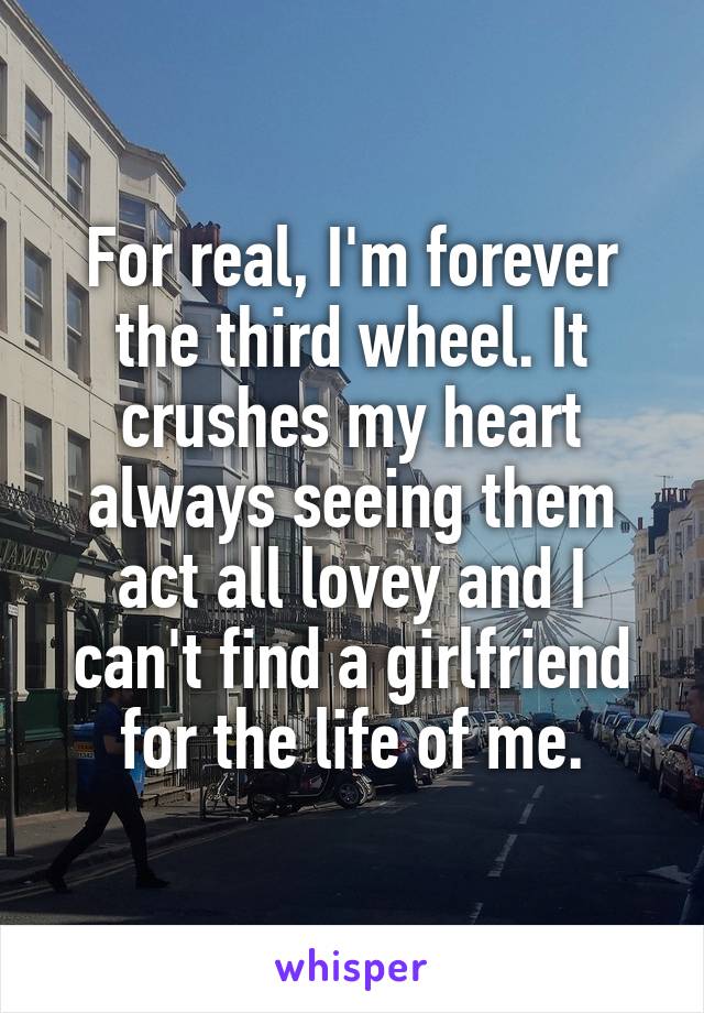 For real, I'm forever the third wheel. It crushes my heart always seeing them act all lovey and I can't find a girlfriend for the life of me.