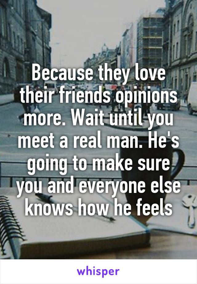 Because they love their friends opinions more. Wait until you meet a real man. He's going to make sure you and everyone else knows how he feels