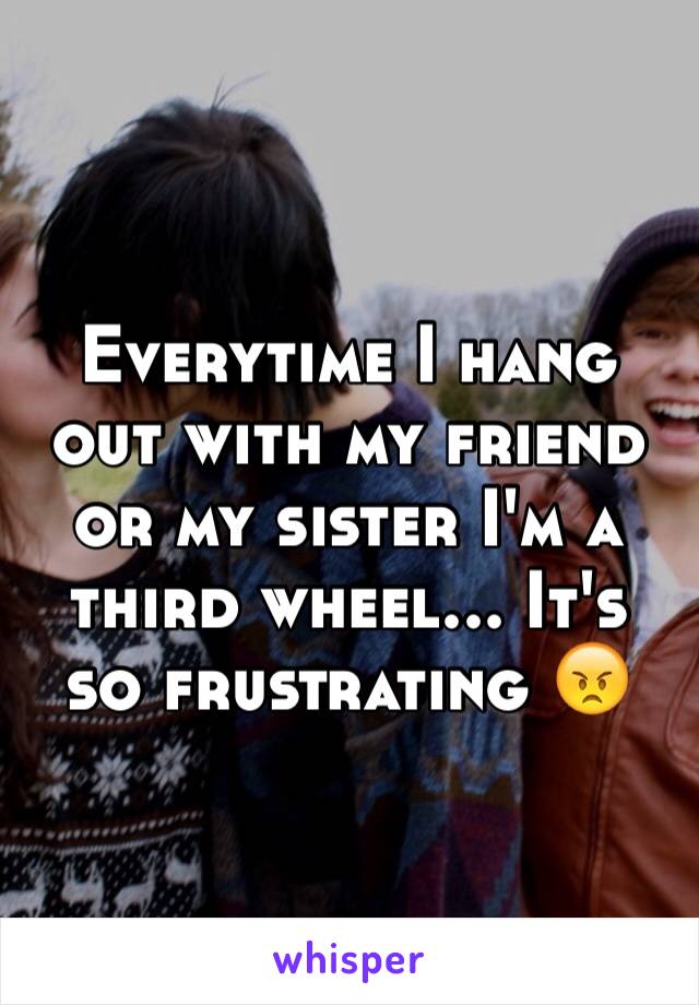 Everytime I hang out with my friend or my sister I'm a third wheel... It's so frustrating 😠