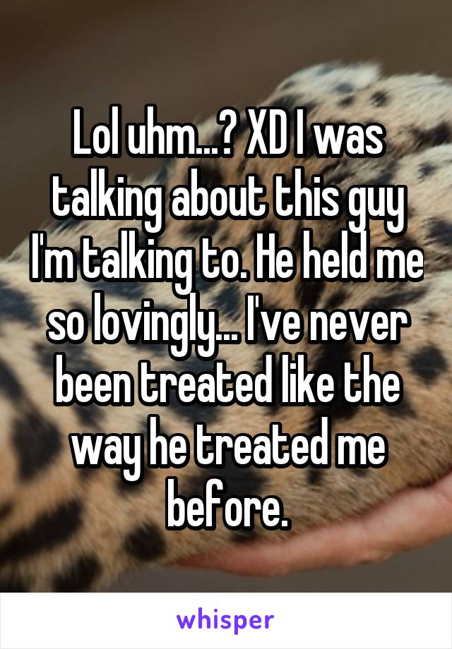 Lol uhm...? XD I was talking about this guy I'm talking to. He held me so lovingly... I've never been treated like the way he treated me before.