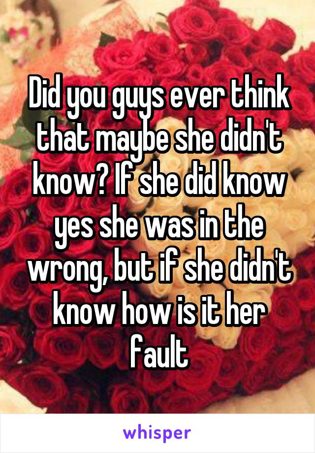 Did you guys ever think that maybe she didn't know? If she did know yes she was in the wrong, but if she didn't know how is it her fault