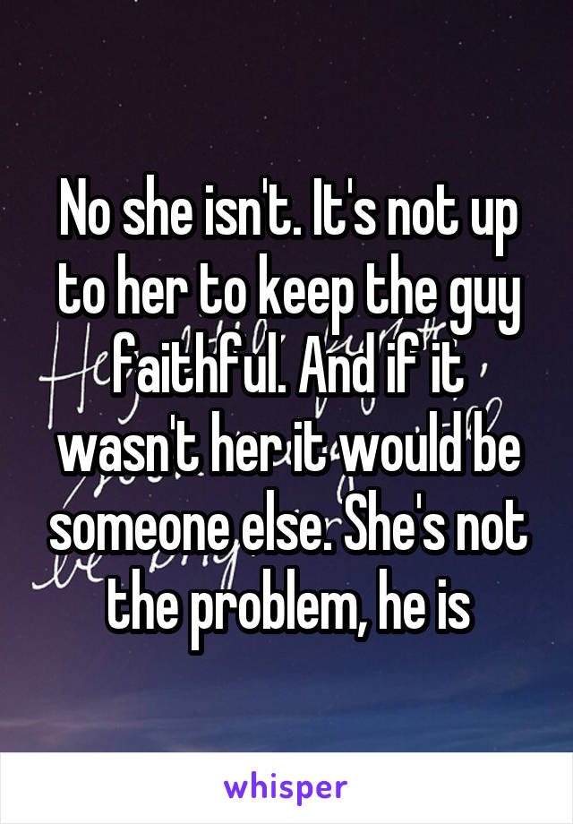 No she isn't. It's not up to her to keep the guy faithful. And if it wasn't her it would be someone else. She's not the problem, he is