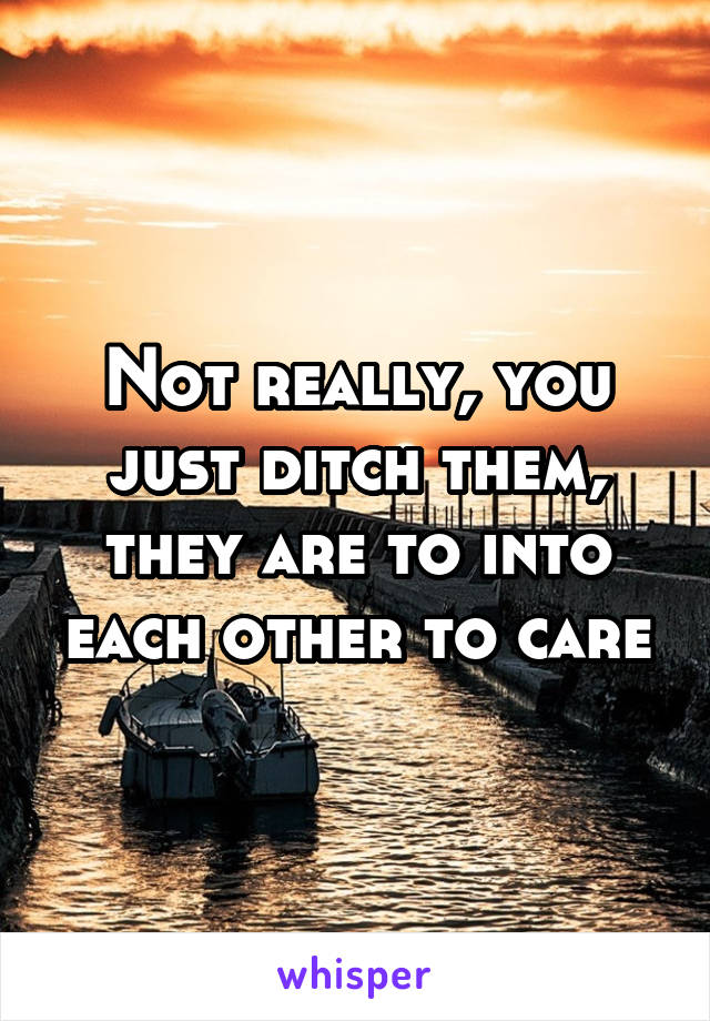 Not really, you just ditch them, they are to into each other to care