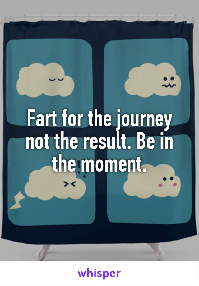 Fart for the journey not the result. Be in the moment.