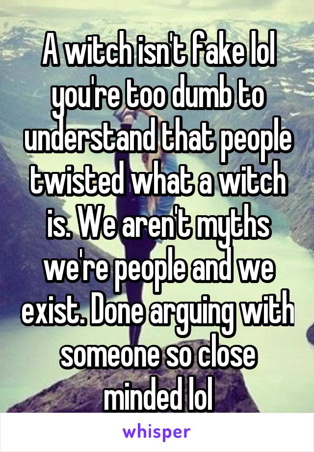 A witch isn't fake lol you're too dumb to understand that people twisted what a witch is. We aren't myths we're people and we exist. Done arguing with someone so close minded lol