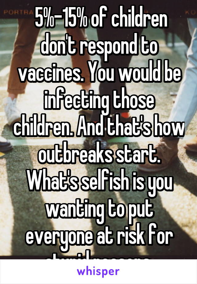  5%-15% of children don't respond to vaccines. You would be infecting those children. And that's how outbreaks start. What's selfish is you wanting to put everyone at risk for stupid reasons.