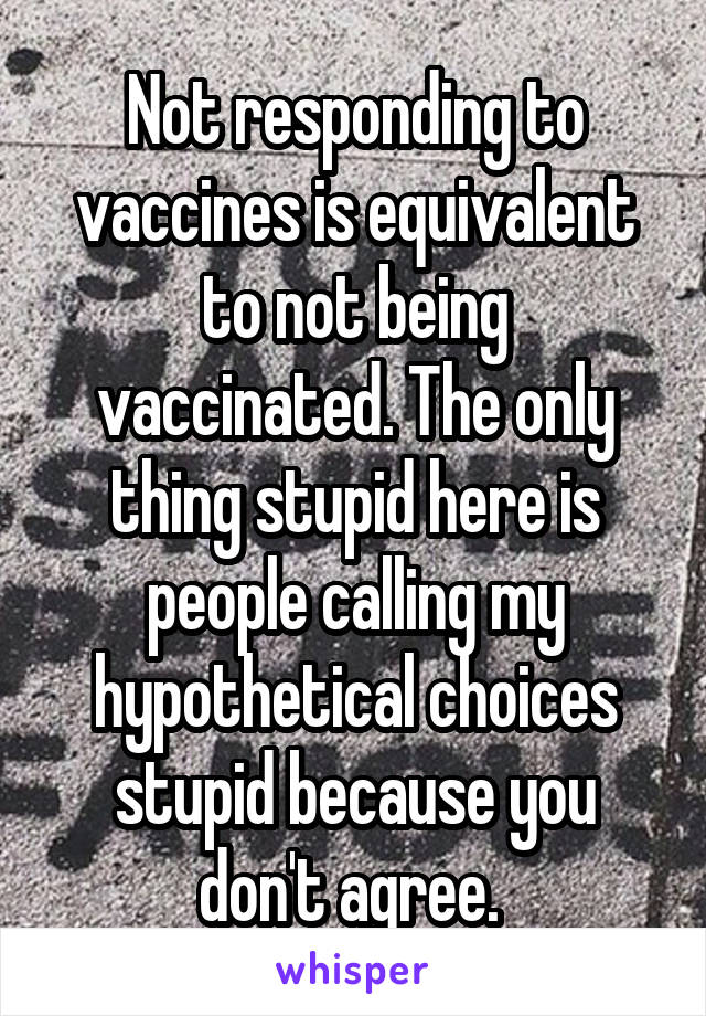 Not responding to vaccines is equivalent to not being vaccinated. The only thing stupid here is people calling my hypothetical choices stupid because you don't agree. 