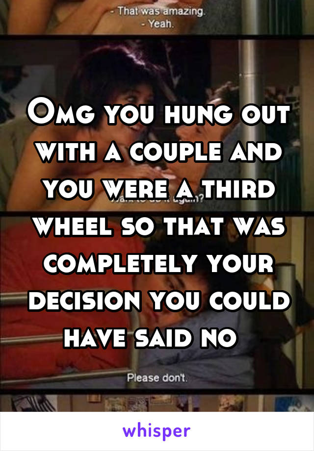 Omg you hung out with a couple and you were a third wheel so that was completely your decision you could have said no  