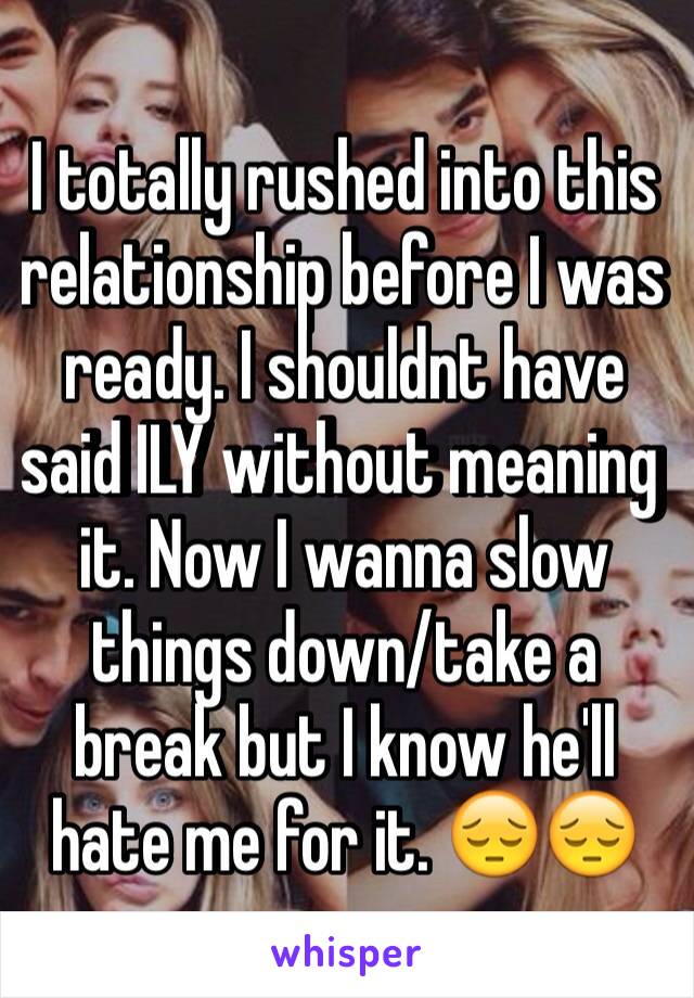 I totally rushed into this relationship before I was ready. I shouldnt have said ILY without meaning it. Now I wanna slow things down/take a break but I know he'll hate me for it. 😔😔