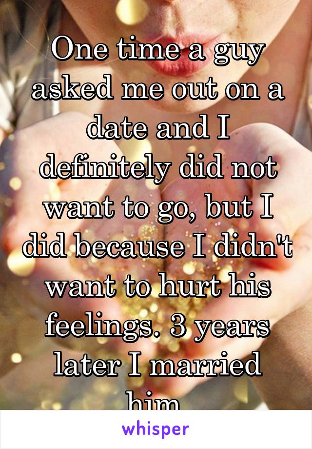 One time a guy asked me out on a date and I definitely did not want to go, but I did because I didn't want to hurt his feelings. 3 years later I married him.