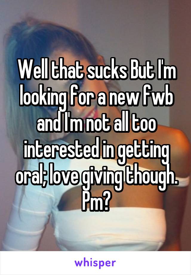 Well that sucks But I'm looking for a new fwb and I'm not all too interested in getting oral; love giving though. Pm?