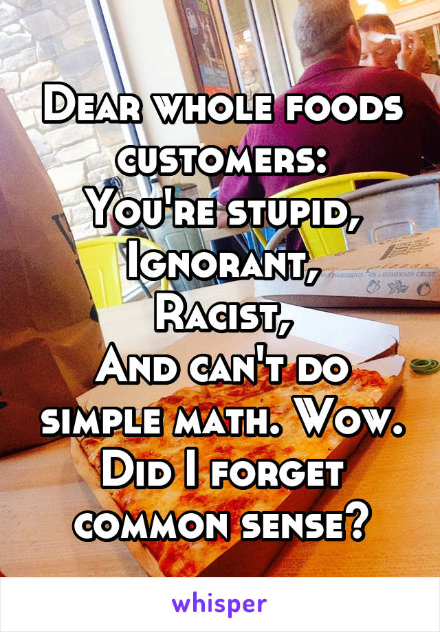 Dear whole foods customers:
You're stupid,
Ignorant,
Racist,
And can't do simple math. Wow.
Did I forget common sense?