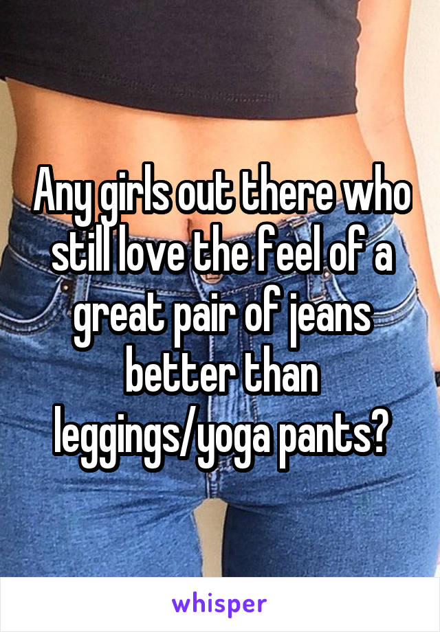 Any girls out there who still love the feel of a great pair of jeans better than leggings/yoga pants?