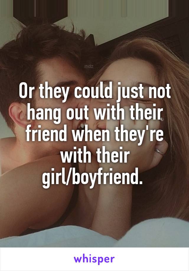 Or they could just not hang out with their friend when they're with their girl/boyfriend. 