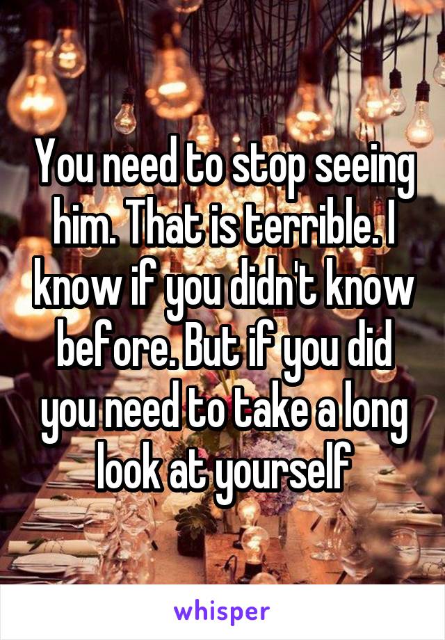 You need to stop seeing him. That is terrible. I know if you didn't know before. But if you did you need to take a long look at yourself