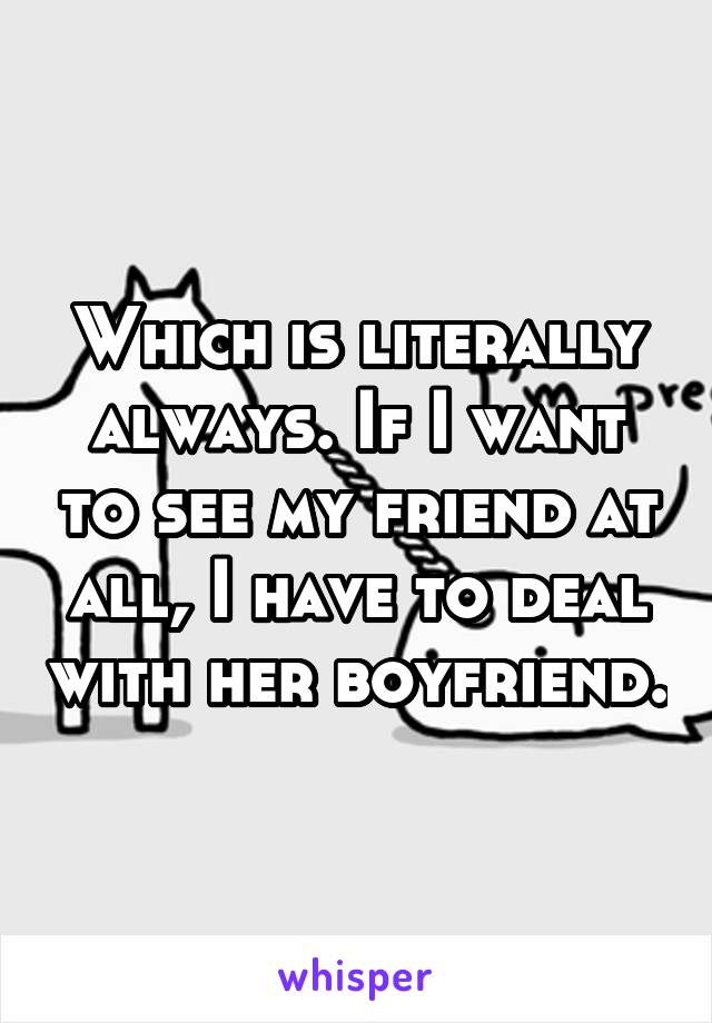 Which is literally always. If I want to see my friend at all, I have to deal with her boyfriend.