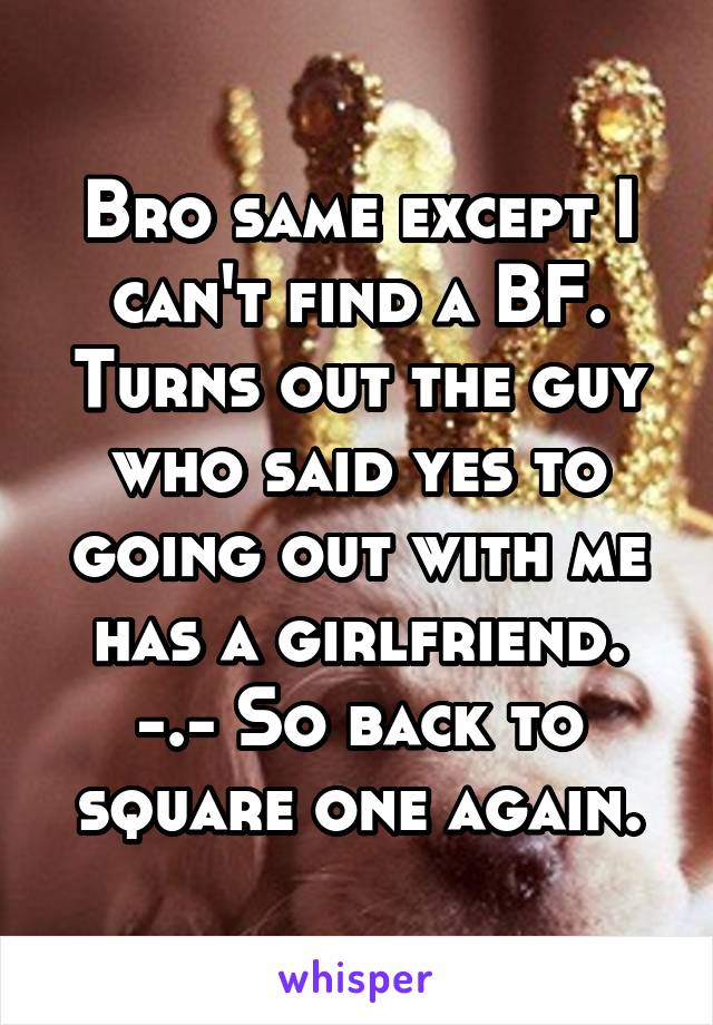 Bro same except I can't find a BF. Turns out the guy who said yes to going out with me has a girlfriend. -.- So back to square one again.