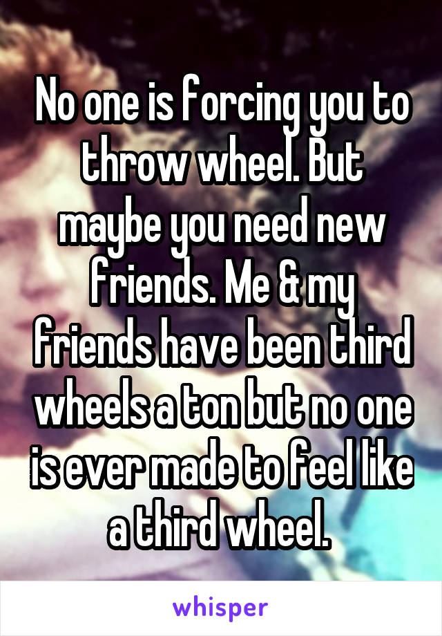 No one is forcing you to throw wheel. But maybe you need new friends. Me & my friends have been third wheels a ton but no one is ever made to feel like a third wheel. 