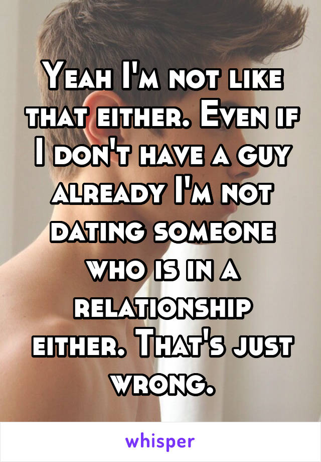 Yeah I'm not like that either. Even if I don't have a guy already I'm not dating someone who is in a relationship either. That's just wrong.