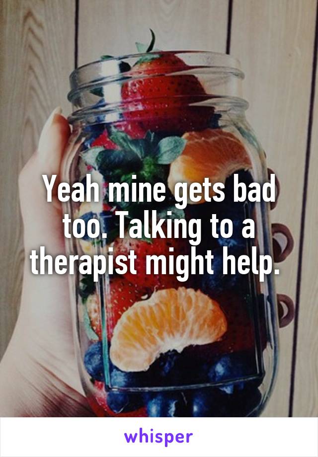 Yeah mine gets bad too. Talking to a therapist might help. 