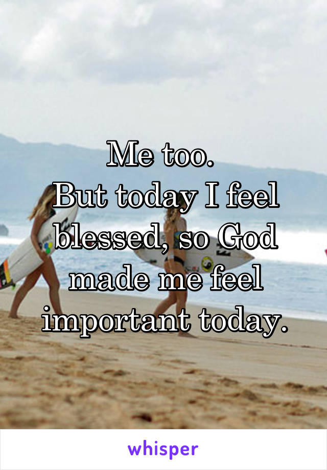 Me too. 
But today I feel blessed, so God made me feel important today.