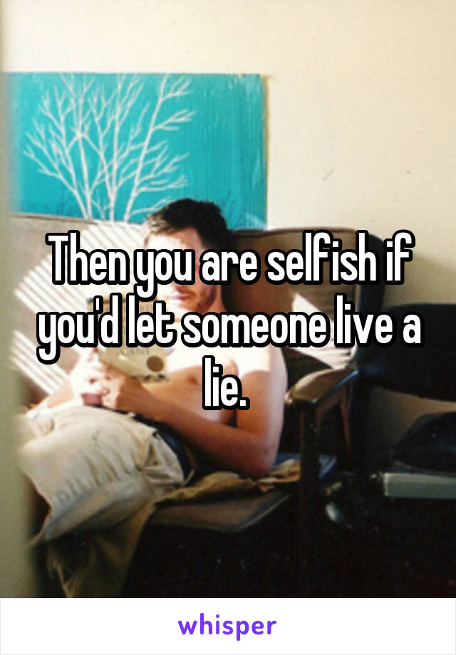 Then you are selfish if you'd let someone live a lie. 