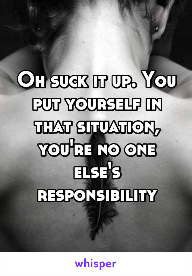 Oh suck it up. You put yourself in that situation, you're no one else's responsibility