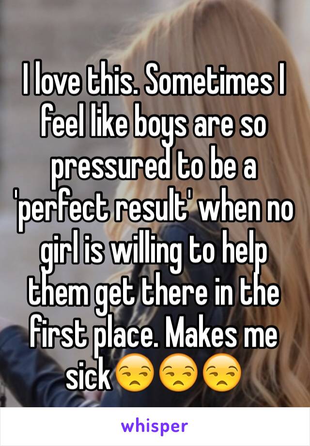 I love this. Sometimes I feel like boys are so pressured to be a 'perfect result' when no girl is willing to help them get there in the first place. Makes me 
sick😒😒😒