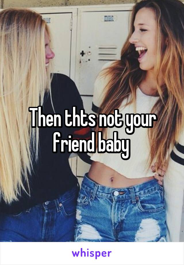 Then thts not your friend baby 