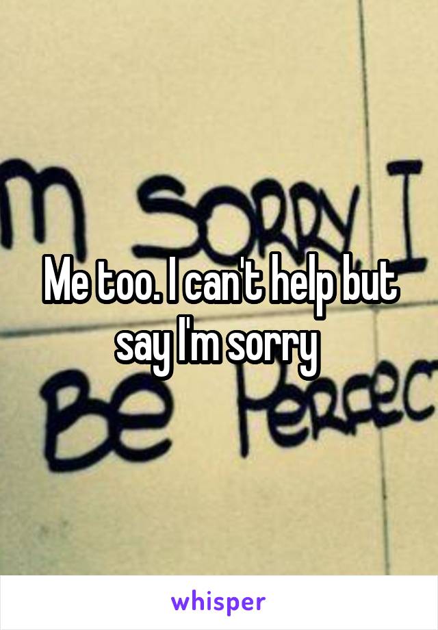 Me too. I can't help but say I'm sorry 