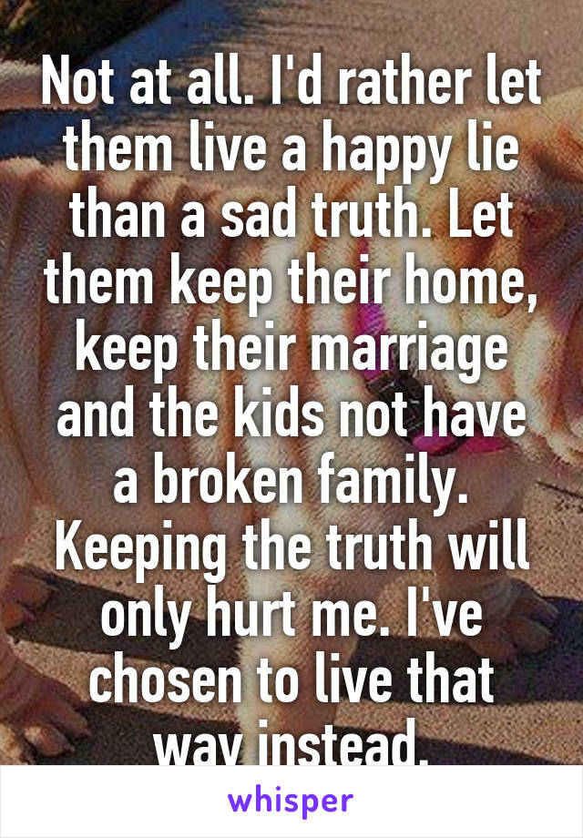 Not at all. I'd rather let them live a happy lie than a sad truth. Let them keep their home, keep their marriage and the kids not have a broken family. Keeping the truth will only hurt me. I've chosen to live that way instead.