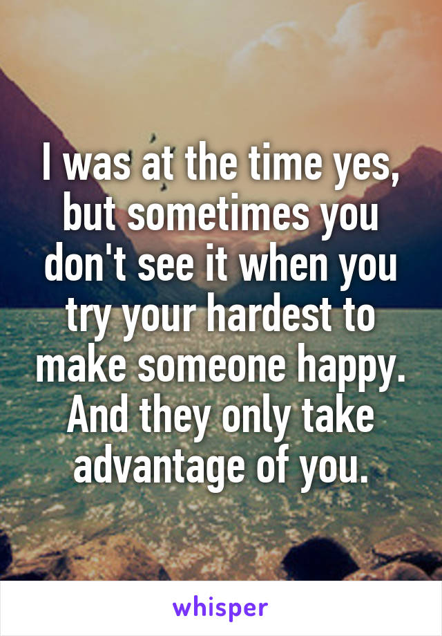 I was at the time yes, but sometimes you don't see it when you try your hardest to make someone happy. And they only take advantage of you.