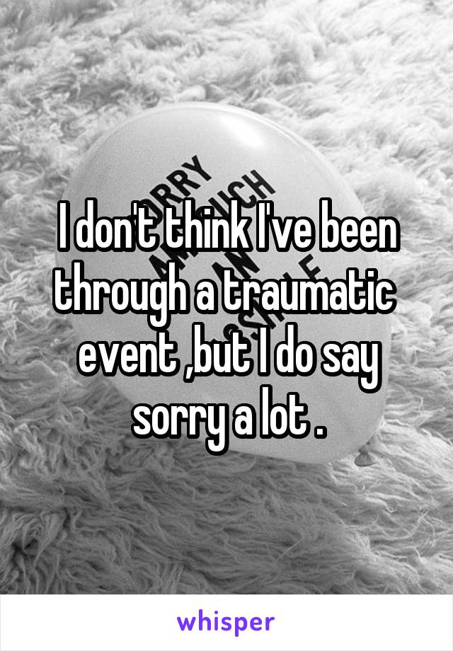 I don't think I've been through a traumatic  event ,but I do say sorry a lot .