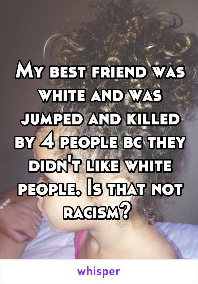 My best friend was white and was jumped and killed by 4 people bc they didn't like white people. Is that not racism? 