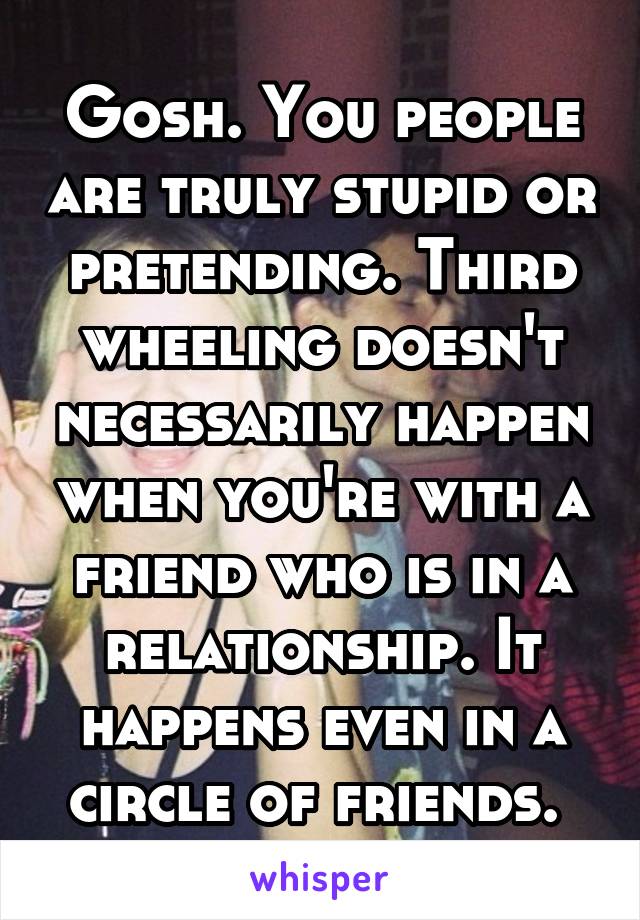 Gosh. You people are truly stupid or pretending. Third wheeling doesn't necessarily happen when you're with a friend who is in a relationship. It happens even in a circle of friends. 