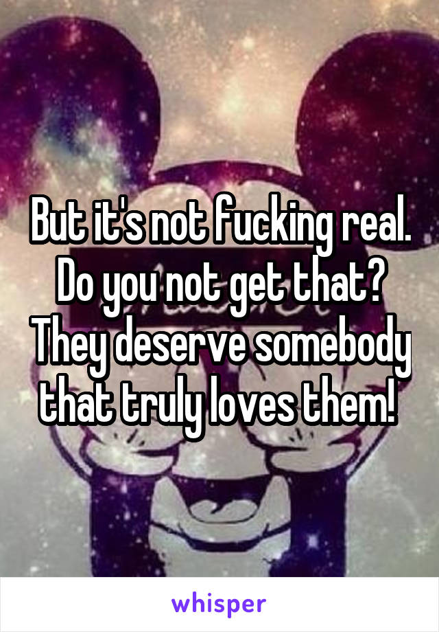 But it's not fucking real. Do you not get that? They deserve somebody that truly loves them! 