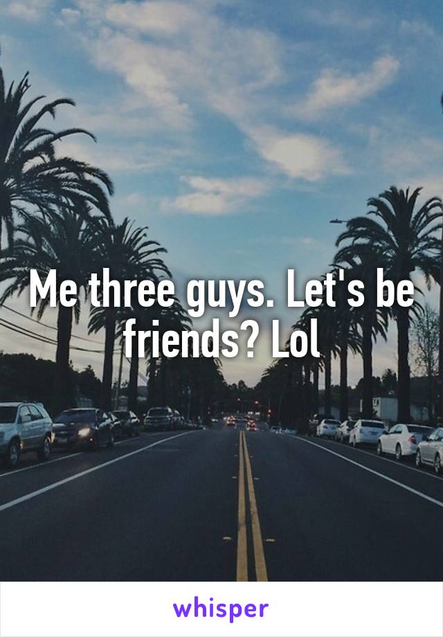 Me three guys. Let's be friends? Lol