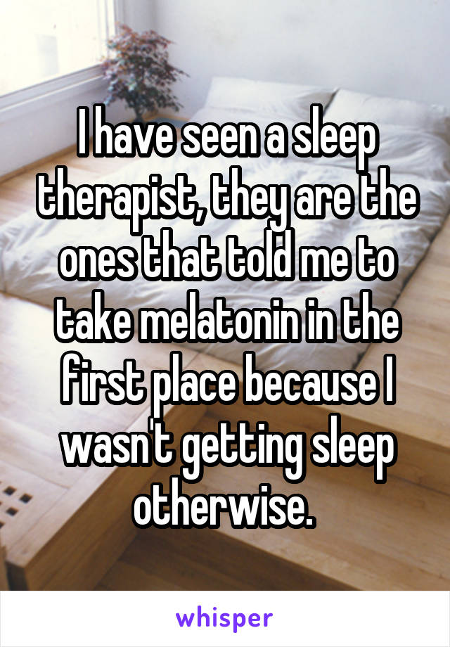 I have seen a sleep therapist, they are the ones that told me to take melatonin in the first place because I wasn't getting sleep otherwise. 