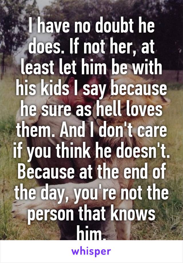 I have no doubt he does. If not her, at least let him be with his kids I say because he sure as hell loves them. And I don't care if you think he doesn't. Because at the end of the day, you're not the person that knows him.