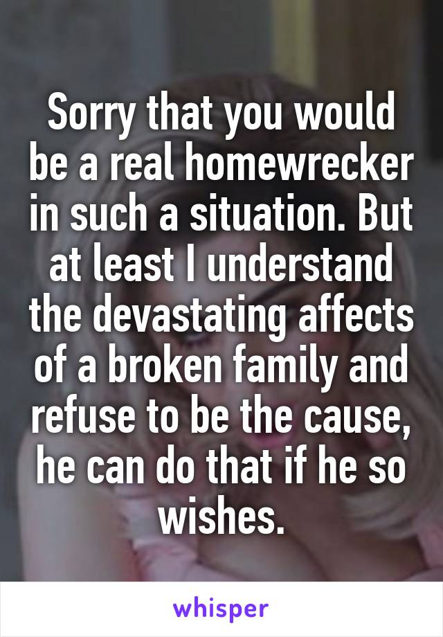 Sorry that you would be a real homewrecker in such a situation. But at least I understand the devastating affects of a broken family and refuse to be the cause, he can do that if he so wishes.