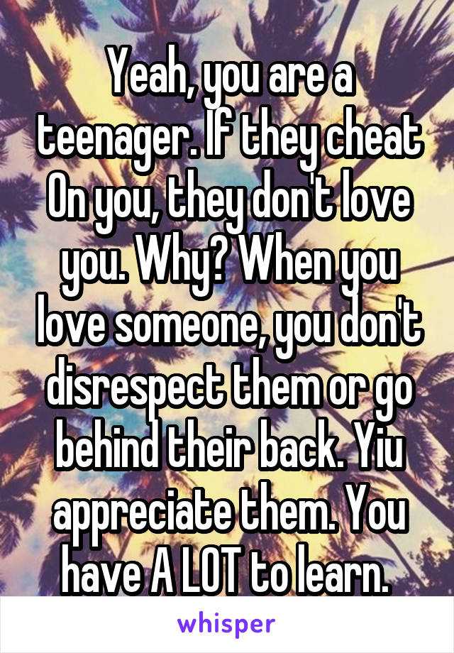 Yeah, you are a teenager. If they cheat On you, they don't love you. Why? When you love someone, you don't disrespect them or go behind their back. Yiu appreciate them. You have A LOT to learn. 