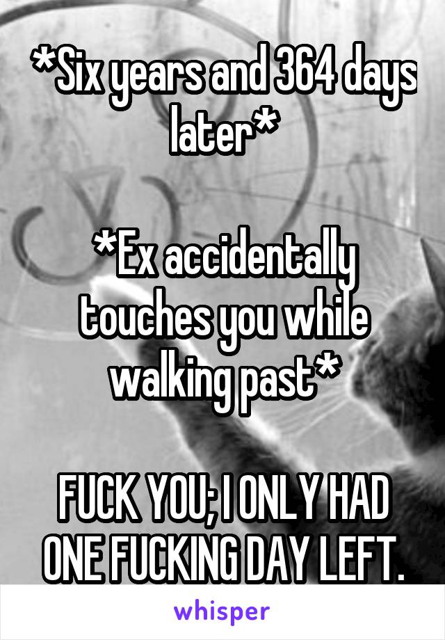 *Six years and 364 days later*

*Ex accidentally touches you while walking past*

FUCK YOU; I ONLY HAD ONE FUCKING DAY LEFT.