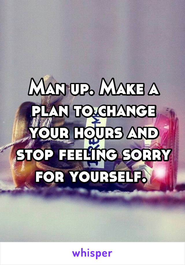 Man up. Make a plan to change your hours and stop feeling sorry for yourself. 