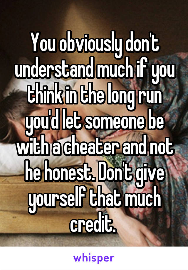 You obviously don't understand much if you think in the long run you'd let someone be with a cheater and not he honest. Don't give yourself that much credit. 