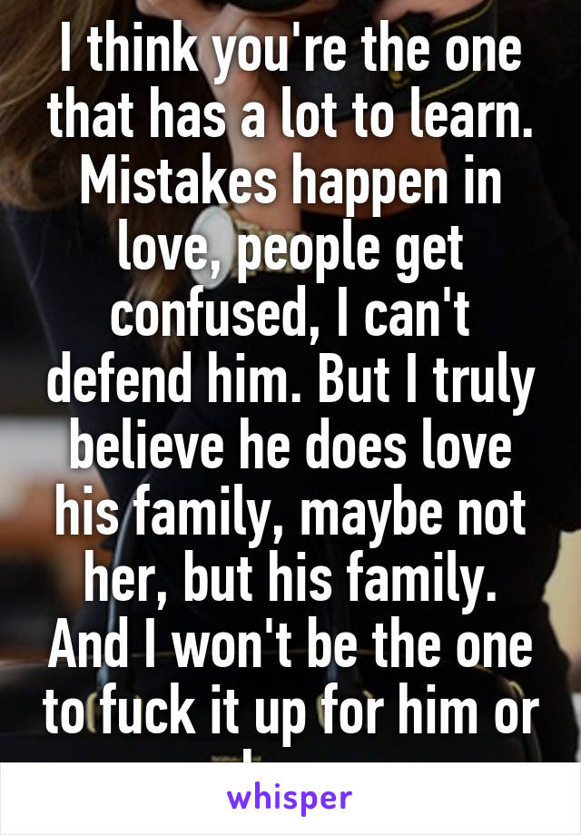 I think you're the one that has a lot to learn. Mistakes happen in love, people get confused, I can't defend him. But I truly believe he does love his family, maybe not her, but his family. And I won't be the one to fuck it up for him or her. 