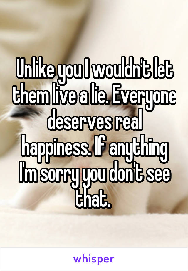 Unlike you I wouldn't let them live a lie. Everyone deserves real happiness. If anything I'm sorry you don't see that. 